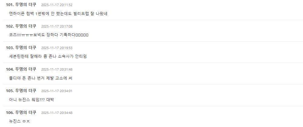 people-101-comment-A-엔하이픈-B-빌리프랩-C-잘났네-A-2025-11-17-20:11:52-B-엔하이픈-컴백-C-1번밖에-A-comment-102-무명의-더쿠-A-코즈-B-기특하다-C-장하다-A-2025-11-17-20:17:08-B-보넥도-C-ㅠㅠㅠ-A-comment-103-무명의-더쿠-A-세븐틴-B-소속사가-C-안티임-A-잘해라-B-존나-C-좀-A-2025-11-17-20:19:53-B-comment-104-무명의-더쿠-A-플디야-B-제발-C-고소에-A-돈-B-존나-C-번거-A-써-B-2025-11-17-20:31:48-C-comment-105-무명의-더쿠-A-뉴진스-B-대박-C-뭐임-A-아니-B-???-C-2025-11-17-20:34:01-B-comment-106-무명의-더쿠-A-뉴진스-B-ㅁㅊ-C-2025-11-17-20:34:48-B