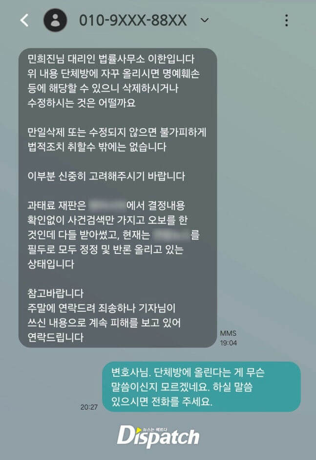 The image shows a text message exchange in Korean, suggesting a legal or professional communication, likely concerning defamation or unauthorized posting.  Text Message 1 (Grey bubble, sent at 19:04 via MMS):  *  Sender:  A legal office (법률사무소) representing Min Hee-jin (민희진님 대리인). *  Content Summary:  It requests the recipient to delete or modify content posted repeatedly in a group chat (단체방) as it may constitute defamation (명예훼손). It warns that failure to do so will leave no choice but to take legal action (법적조치). It also mentions that information regarding a certain factual dispute (과태료 재판) was incorrectly handled based only on a case search without checking the decision details, and corrections/retractions are currently being made. The sender apologizes for contacting on the weekend but states they are continuously suffering damage from the reporter's (기자님) written content and requests contact. *  Keywords:  Lawyer/Legal Office (법률사무소), Min Hee-jin (민희진), Group Chat (단체방), Defamation (명예훼손), Legal Action (법적조치), Correction/Retraction (정정 및 반론), Damage (피해).  Text Message 2 (Teal bubble, sent at 20:27):  *  Sender:  The recipient of the first message (implied to be the person addressed as 