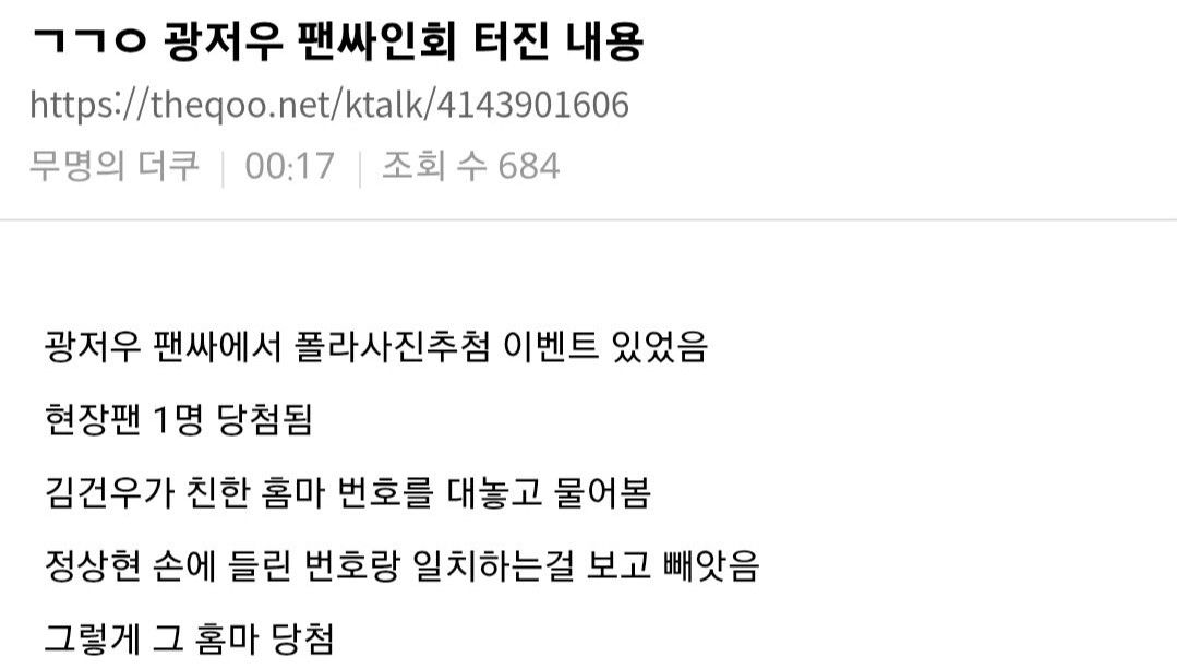 The image contains Korean text discussing an event that occurred at a fan signing for Gwangju (likely a K-pop group or artist).  Text Translation:  *  Title:  ㄱㄱㅇ 광저우 팬싸인회 터진 내용 (GGYO Gwangju Fan Signing Incident Details) *  URL:  https://theqoo.net/ktalk/4143901606 *  Author/Time/Views:  무명의 더쿠 | 00:17 | 조회 수 684 (Anonymous TheQoo User | 00:17 | Views 684) *  Body:  * 광저우 팬싸에서 폴라사진추첨 이벤트 있었음 (There was a Polaroid photo raffle event at the Gwangju fan signing.) * 현장팬 1명 당첨됨 (1 fan present won.) * 김건우가 친한 홈마 번호를 대놓고 물어봄 (Kim Geonwoo openly asked for the number of a close *homma* [fan photographer].) * 정상현 손에 들린 번호랑 일치하는걸 보고 빼앗음 (He snatched it after seeing that it matched the number held in Jung Sang-hyun's hand.) * 그렇게 그 홈마 당첨 (And so, that *homma* won.) The text explicitly mentions two individuals:  Kim Geonwoo (김건우)  and  Jung Sang-hyun (정상현) , who are likely members of the K-pop group associated with the 